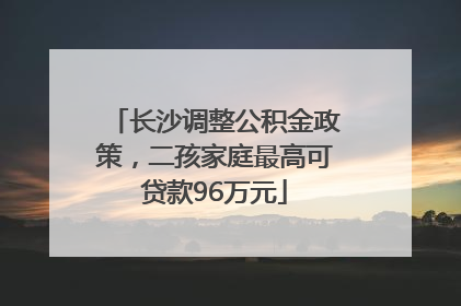 长沙调整公积金政策，二孩家庭最高可贷款96万元