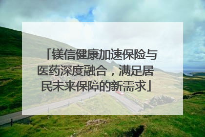 镁信健康加速保险与医药深度融合，满足居民未来保障的新需求