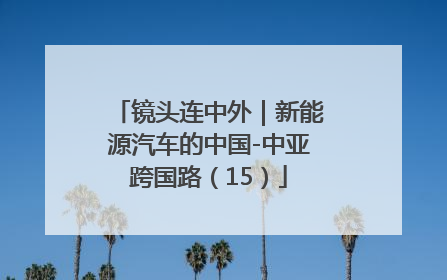 镜头连中外｜新能源汽车的中国-中亚跨国路（15）