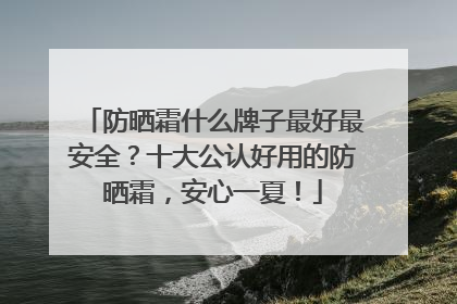 防晒霜什么牌子最好最安全？十大公认好用的防晒霜，安心一夏！