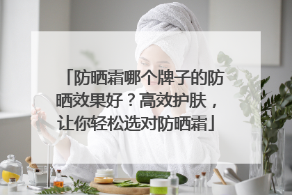 防晒霜哪个牌子的防晒效果好？高效护肤，让你轻松选对防晒霜