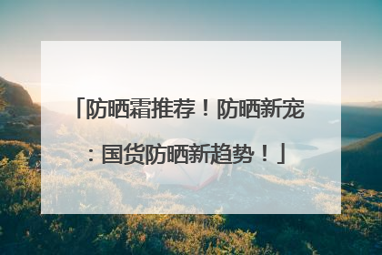 防晒霜推荐！防晒新宠：国货防晒新趋势！