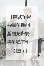 陈武军督导端午期间游划龙舟安保维稳工作（图）