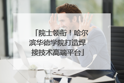院士领衔！哈尔滨华德学院打造焊接技术高端平台
