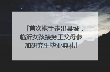 首次携手走出县城，临沂女孩接务工父母参加研究生毕业典礼