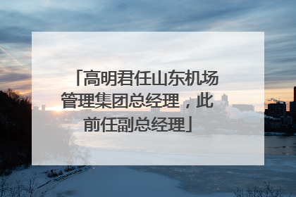 高明君任山东机场管理集团总经理，此前任副总经理