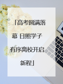 高考圆满落幕 日照学子有序离校开启新程