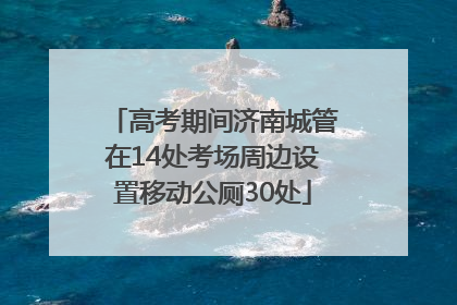 高考期间济南城管在14处考场周边设置移动公厕30处