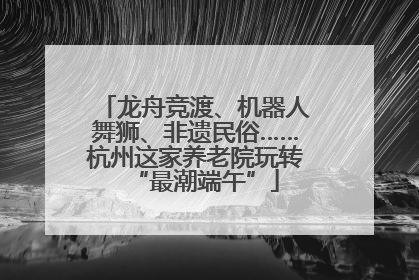 龙舟竞渡、机器人舞狮、非遗民俗……杭州这家养老院玩转“最潮端午”