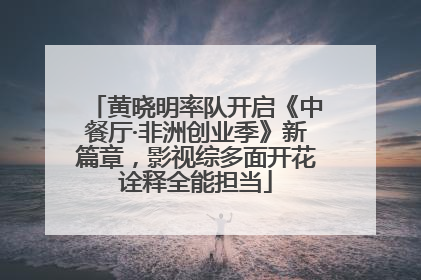 黄晓明率队开启《中餐厅·非洲创业季》新篇章，影视综多面开花诠释全能担当