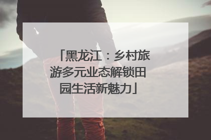 黑龙江：乡村旅游多元业态解锁田园生活新魅力
