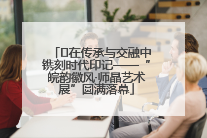 ﻿在传承与交融中镌刻时代印记——“皖韵徽风·师晶艺术展”圆满落幕