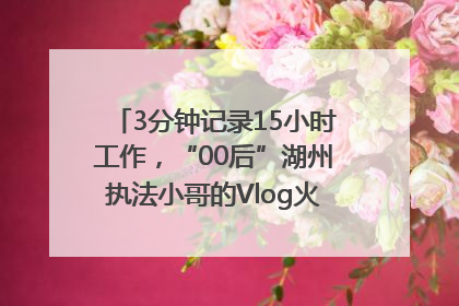 3分钟记录15小时工作，“00后”湖州执法小哥的Vlog火了，还被网友点赞