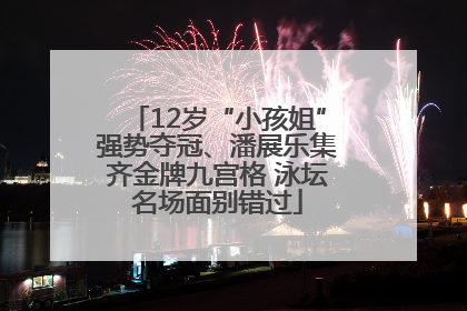 12岁“小孩姐”强势夺冠、潘展乐集齐金牌九宫格 泳坛名场面别错过