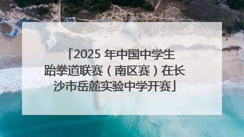 2025 年中国中学生跆拳道联赛（南区赛）在长沙市岳麓实验中学开赛