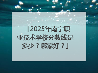 2025年南宁职业技术学校分数线是多少？哪家好？