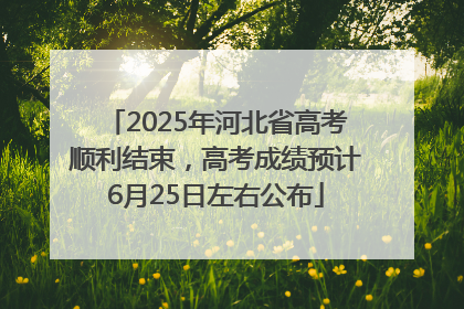 2025年河北省高考顺利结束，高考成绩预计6月25日左右公布