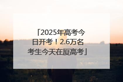 2025年高考今日开考！2.6万名考生今天在厦高考