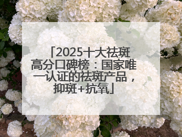 2025十大祛斑高分口碑榜：国家唯一认证的祛斑产品，抑斑+抗氧