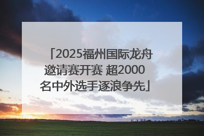 2025福州国际龙舟邀请赛开赛 超2000名中外选手逐浪争先