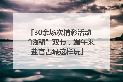 30余场次精彩活动“嗨翻”双节，端午来盐官古城这样玩