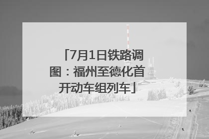 7月1日铁路调图：福州至德化首开动车组列车