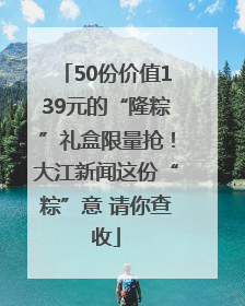50份价值139元的“隆粽”礼盒限量抢！大江新闻这份“粽”意 请你查收
