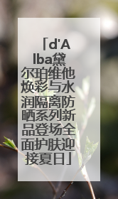 d'Alba黛尔珀维他焕彩与水润隔离防晒系列新品登场全面护肤迎接夏日
